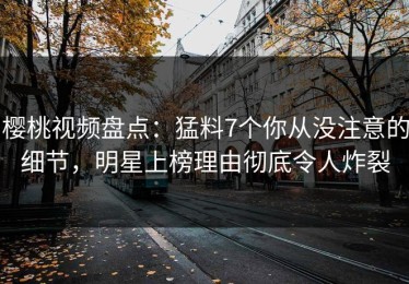 樱桃视频盘点：猛料7个你从没注意的细节，明星上榜理由彻底令人炸裂