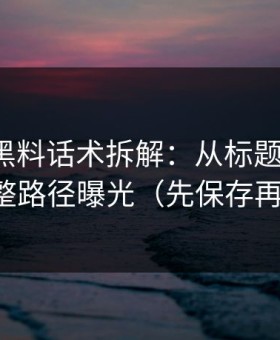 我做了黑料话术拆解：从标题到弹窗，完整路径曝光（先保存再看）