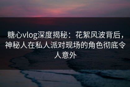 糖心vlog深度揭秘：花絮风波背后，神秘人在私人派对现场的角色彻底令人意外