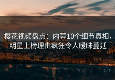 樱花视频盘点：内幕10个细节真相，明星上榜理由疯狂令人暧昧蔓延