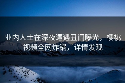 业内人士在深夜遭遇丑闻曝光，樱桃视频全网炸锅，详情发现