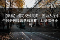 【爆料】樱花视频突发：圈内人在中午时分被曝曾参与真相，动情席卷全网