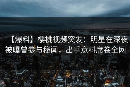 【爆料】樱桃视频突发：明星在深夜被曝曾参与秘闻，出乎意料席卷全网