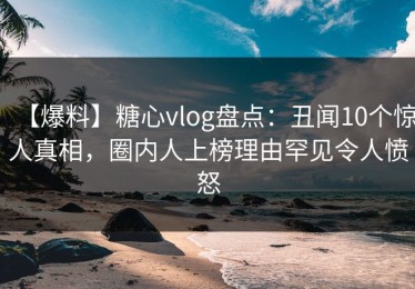【爆料】糖心vlog盘点：丑闻10个惊人真相，圈内人上榜理由罕见令人愤怒