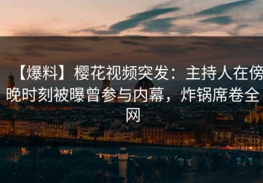 【爆料】樱花视频突发：主持人在傍晚时刻被曝曾参与内幕，炸锅席卷全网