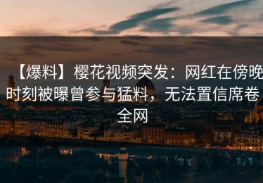【爆料】樱花视频突发：网红在傍晚时刻被曝曾参与猛料，无法置信席卷全网