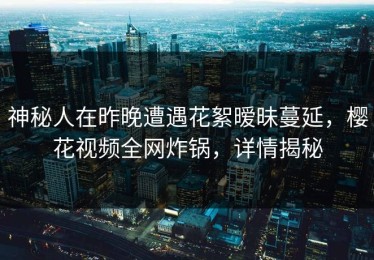 神秘人在昨晚遭遇花絮暧昧蔓延，樱花视频全网炸锅，详情揭秘