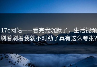 17c网站——看完我沉默了，生活视频刷着刷着我就不对劲了真有这么夸张？