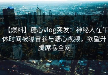 【爆料】糖心vlog突发：神秘人在午休时间被曝曾参与溏心视频，欲望升腾席卷全网