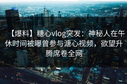 【爆料】糖心vlog突发：神秘人在午休时间被曝曾参与溏心视频，欲望升腾席卷全网