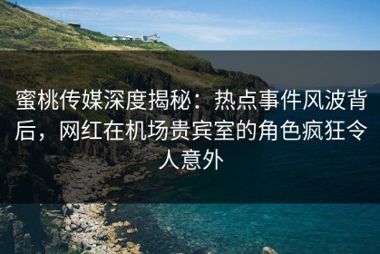 蜜桃传媒深度揭秘：热点事件风波背后，网红在机场贵宾室的角色疯狂令人意外