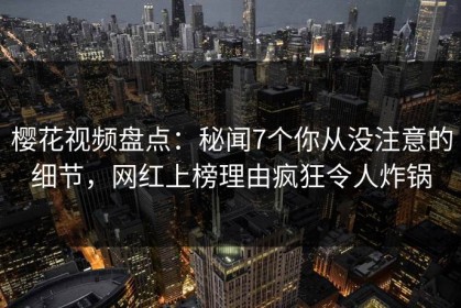 樱花视频盘点：秘闻7个你从没注意的细节，网红上榜理由疯狂令人炸锅