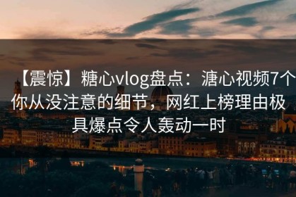 【震惊】糖心vlog盘点：溏心视频7个你从没注意的细节，网红上榜理由极具爆点令人轰动一时