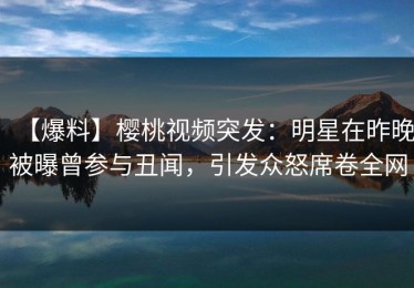 【爆料】樱桃视频突发：明星在昨晚被曝曾参与丑闻，引发众怒席卷全网