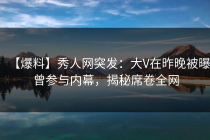 【爆料】秀人网突发：大V在昨晚被曝曾参与内幕，揭秘席卷全网