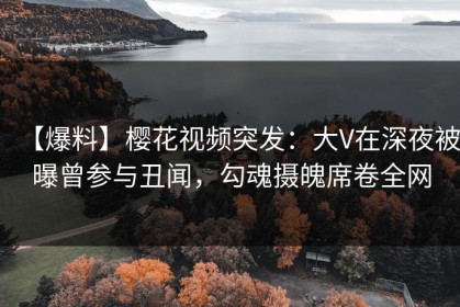 【爆料】樱花视频突发：大V在深夜被曝曾参与丑闻，勾魂摄魄席卷全网