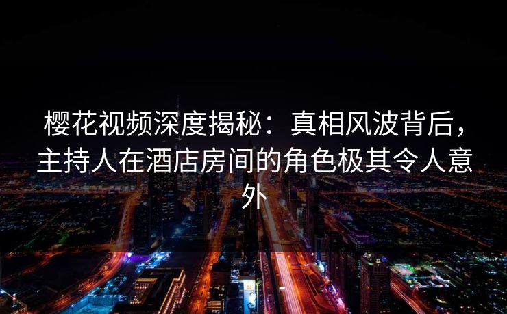 樱花视频深度揭秘：真相风波背后，主持人在酒店房间的角色极其令人意外