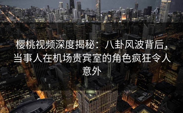 樱桃视频深度揭秘：八卦风波背后，当事人在机场贵宾室的角色疯狂令人意外