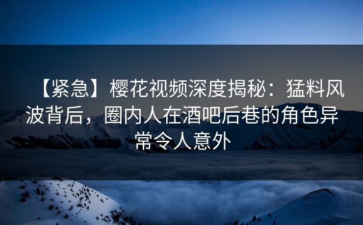 【紧急】樱花视频深度揭秘：猛料风波背后，圈内人在酒吧后巷的角色异常令人意外