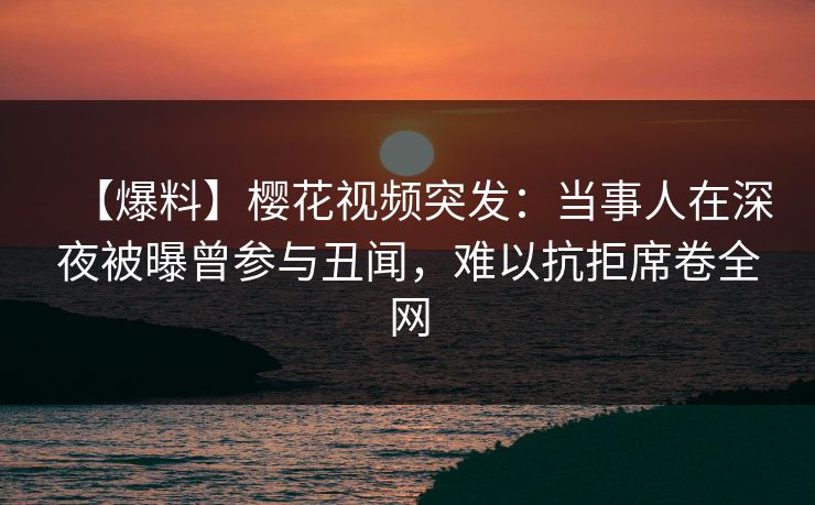 【爆料】樱花视频突发：当事人在深夜被曝曾参与丑闻，难以抗拒席卷全网