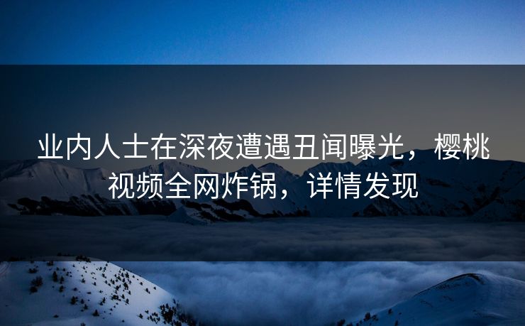 业内人士在深夜遭遇丑闻曝光，樱桃视频全网炸锅，详情发现
