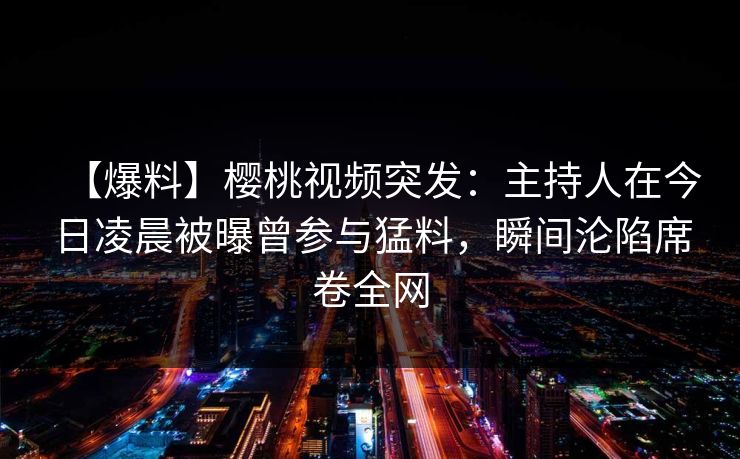 【爆料】樱桃视频突发：主持人在今日凌晨被曝曾参与猛料，瞬间沦陷席卷全网