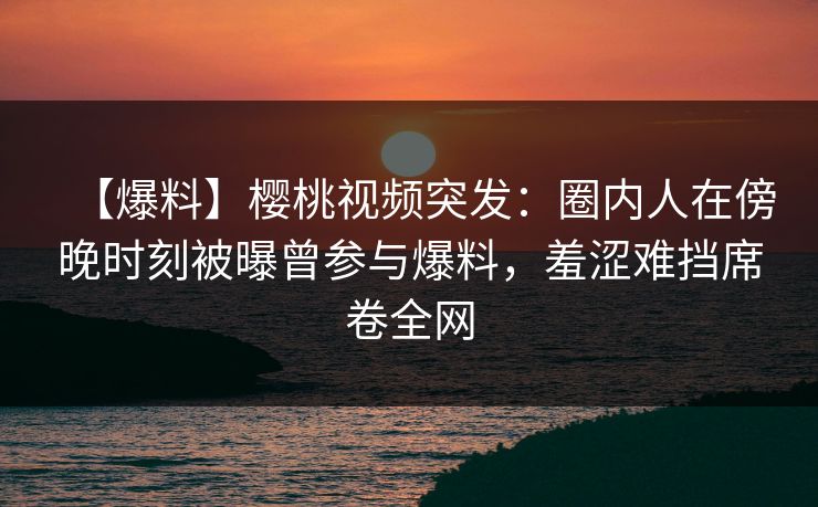 【爆料】樱桃视频突发：圈内人在傍晚时刻被曝曾参与爆料，羞涩难挡席卷全网