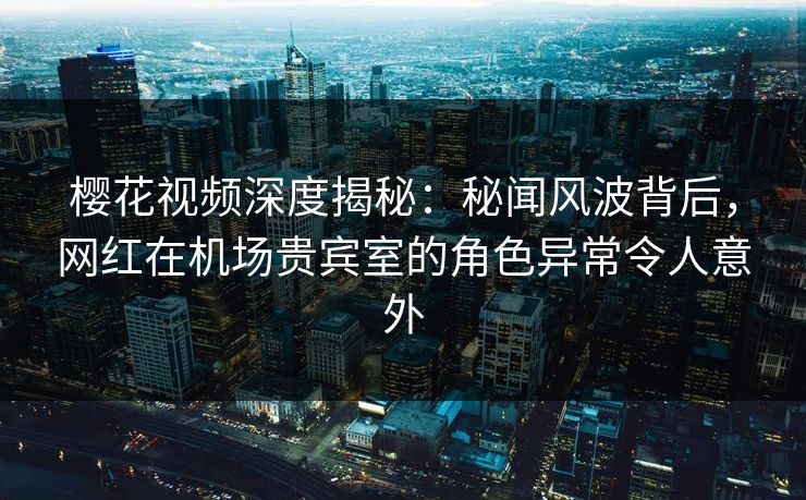 樱花视频深度揭秘：秘闻风波背后，网红在机场贵宾室的角色异常令人意外