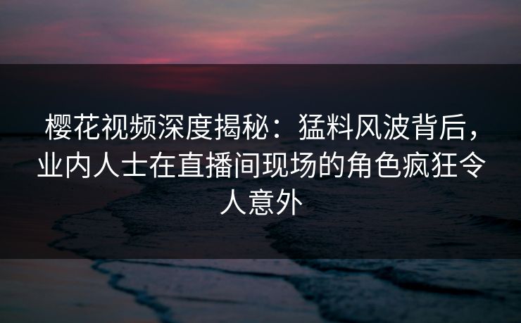 樱花视频深度揭秘：猛料风波背后，业内人士在直播间现场的角色疯狂令人意外