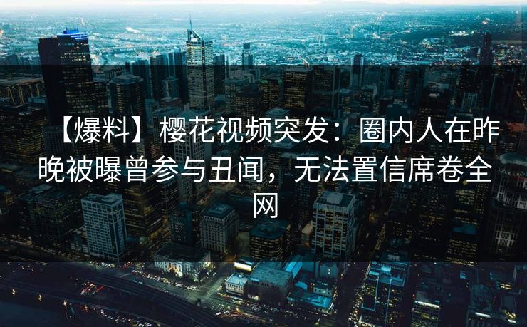 【爆料】樱花视频突发：圈内人在昨晚被曝曾参与丑闻，无法置信席卷全网