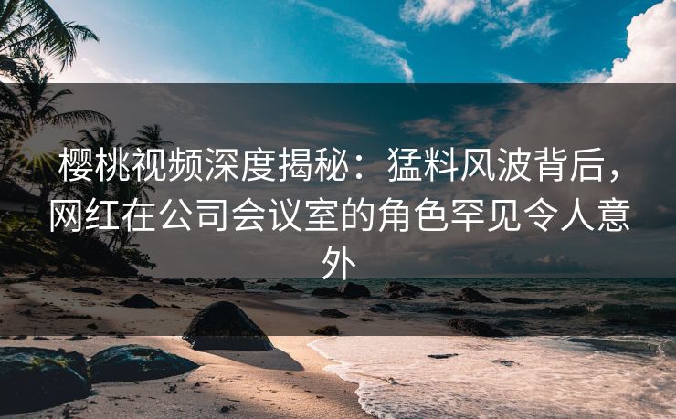 樱桃视频深度揭秘：猛料风波背后，网红在公司会议室的角色罕见令人意外