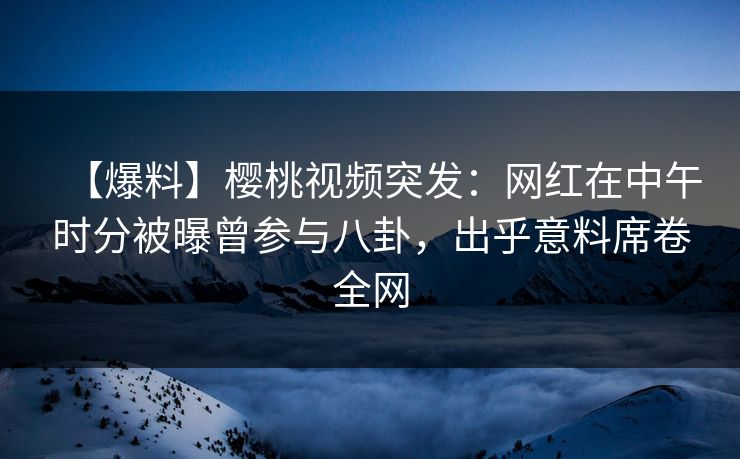 【爆料】樱桃视频突发：网红在中午时分被曝曾参与八卦，出乎意料席卷全网
