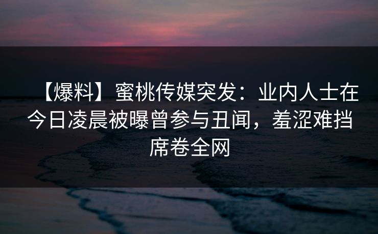 【爆料】蜜桃传媒突发：业内人士在今日凌晨被曝曾参与丑闻，羞涩难挡席卷全网