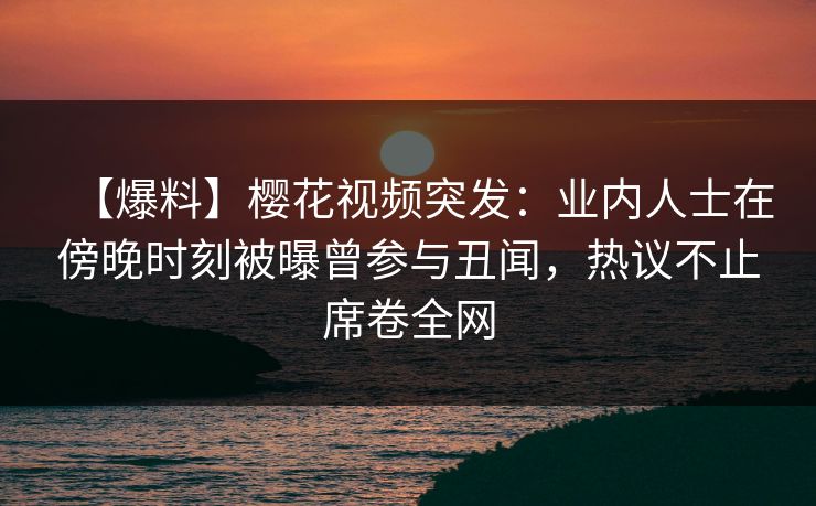 【爆料】樱花视频突发：业内人士在傍晚时刻被曝曾参与丑闻，热议不止席卷全网