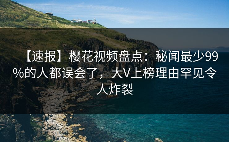 【速报】樱花视频盘点：秘闻最少99%的人都误会了，大V上榜理由罕见令人炸裂