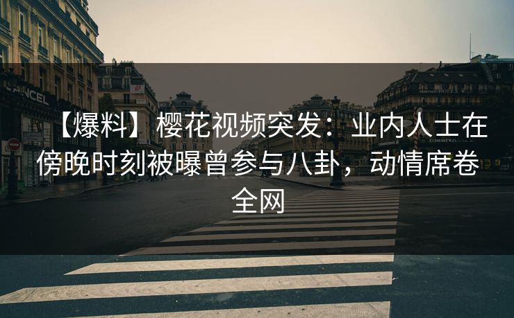 【爆料】樱花视频突发：业内人士在傍晚时刻被曝曾参与八卦，动情席卷全网
