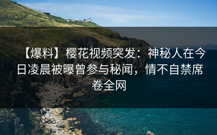 【爆料】樱花视频突发：神秘人在今日凌晨被曝曾参与秘闻，情不自禁席卷全网