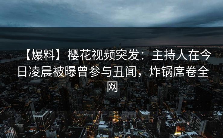 【爆料】樱花视频突发：主持人在今日凌晨被曝曾参与丑闻，炸锅席卷全网
