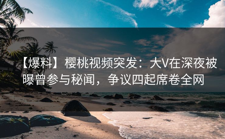 【爆料】樱桃视频突发：大V在深夜被曝曾参与秘闻，争议四起席卷全网