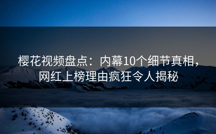 樱花视频盘点：内幕10个细节真相，网红上榜理由疯狂令人揭秘