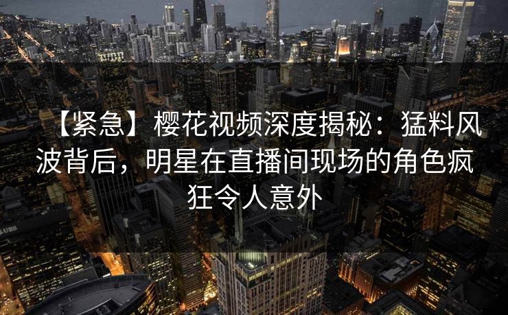 【紧急】樱花视频深度揭秘：猛料风波背后，明星在直播间现场的角色疯狂令人意外