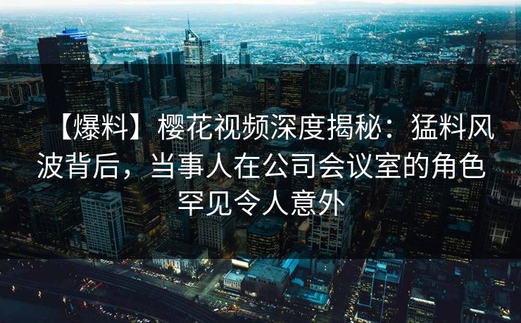 【爆料】樱花视频深度揭秘：猛料风波背后，当事人在公司会议室的角色罕见令人意外
