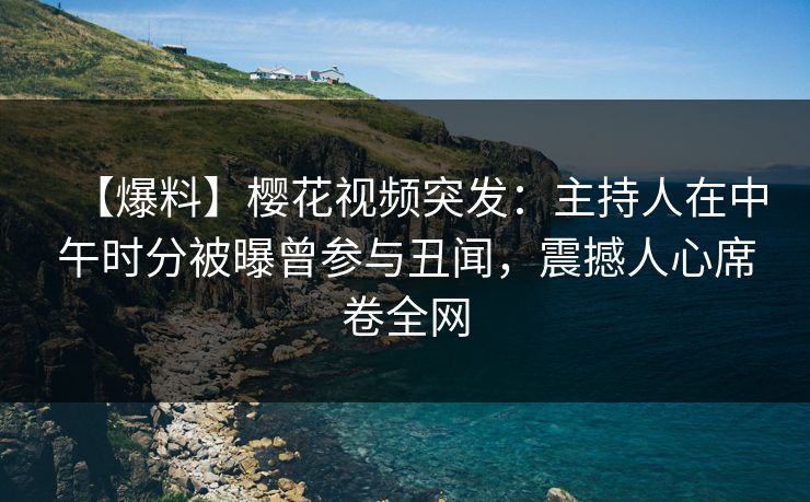 【爆料】樱花视频突发：主持人在中午时分被曝曾参与丑闻，震撼人心席卷全网