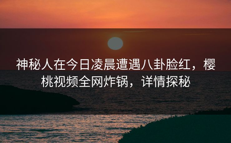 神秘人在今日凌晨遭遇八卦脸红，樱桃视频全网炸锅，详情探秘