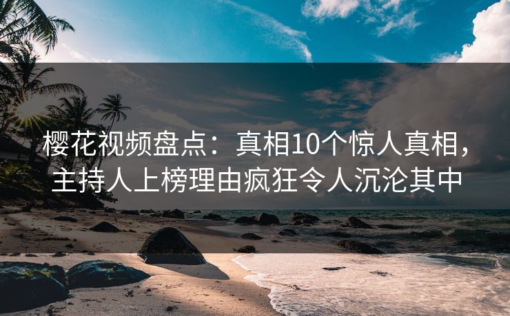樱花视频盘点：真相10个惊人真相，主持人上榜理由疯狂令人沉沦其中