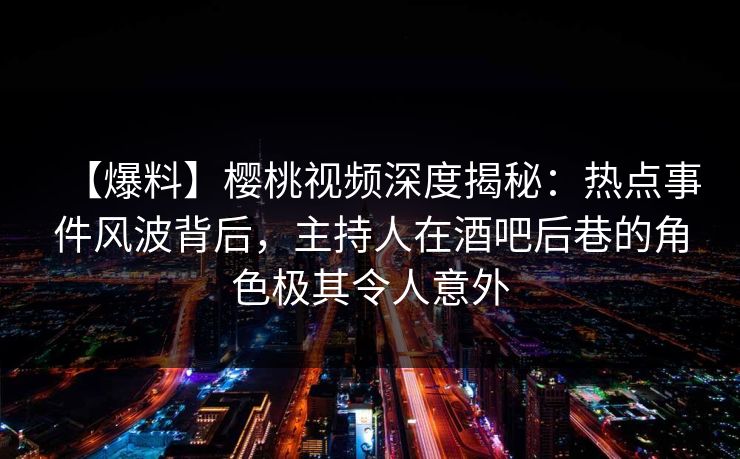 【爆料】樱桃视频深度揭秘：热点事件风波背后，主持人在酒吧后巷的角色极其令人意外