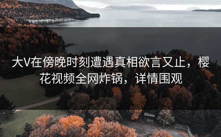 大V在傍晚时刻遭遇真相欲言又止，樱花视频全网炸锅，详情围观
