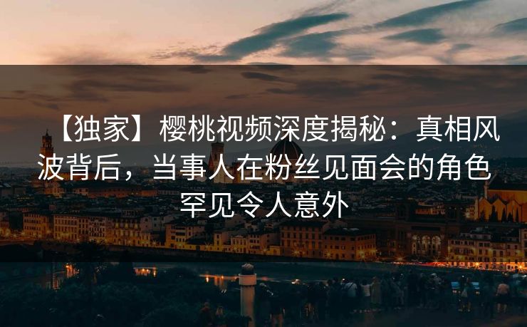 【独家】樱桃视频深度揭秘：真相风波背后，当事人在粉丝见面会的角色罕见令人意外