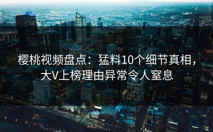 樱桃视频盘点：猛料10个细节真相，大V上榜理由异常令人窒息