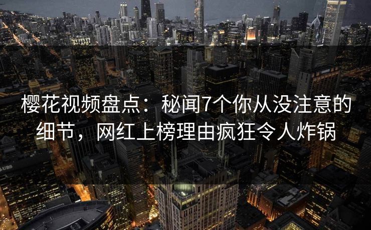 樱花视频盘点：秘闻7个你从没注意的细节，网红上榜理由疯狂令人炸锅